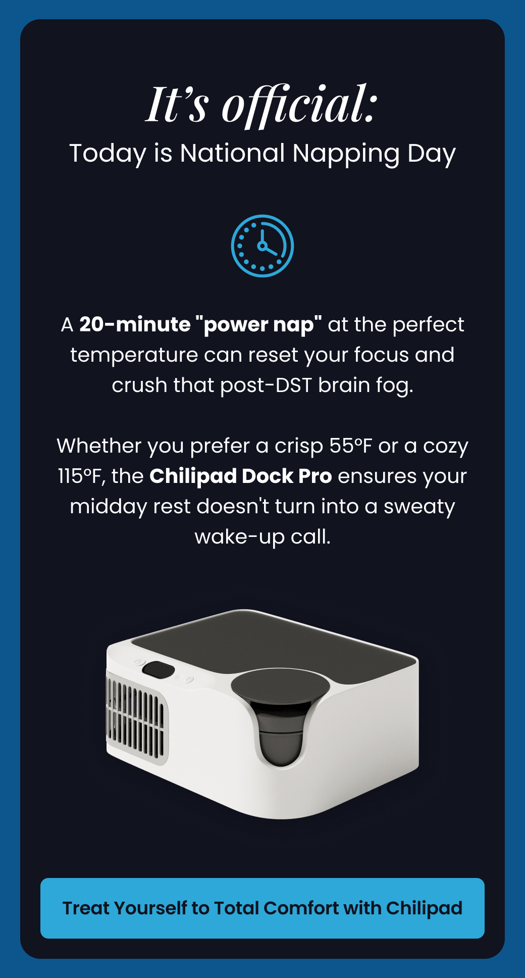 It's Official: Today is National Napping Day | A 20-minute "power nap" at the perfect temperature can reset your focus and crush that post-DST brain fog.  Whether you prefer a crisp 55°F or a cozy 115°F, the Chilipad Dock Pro ensures your midday rest doesn't turn into a sweaty wake-up call. - TREAT YOURSELF TO TOTAL COMFORT WITH CHILIPAD