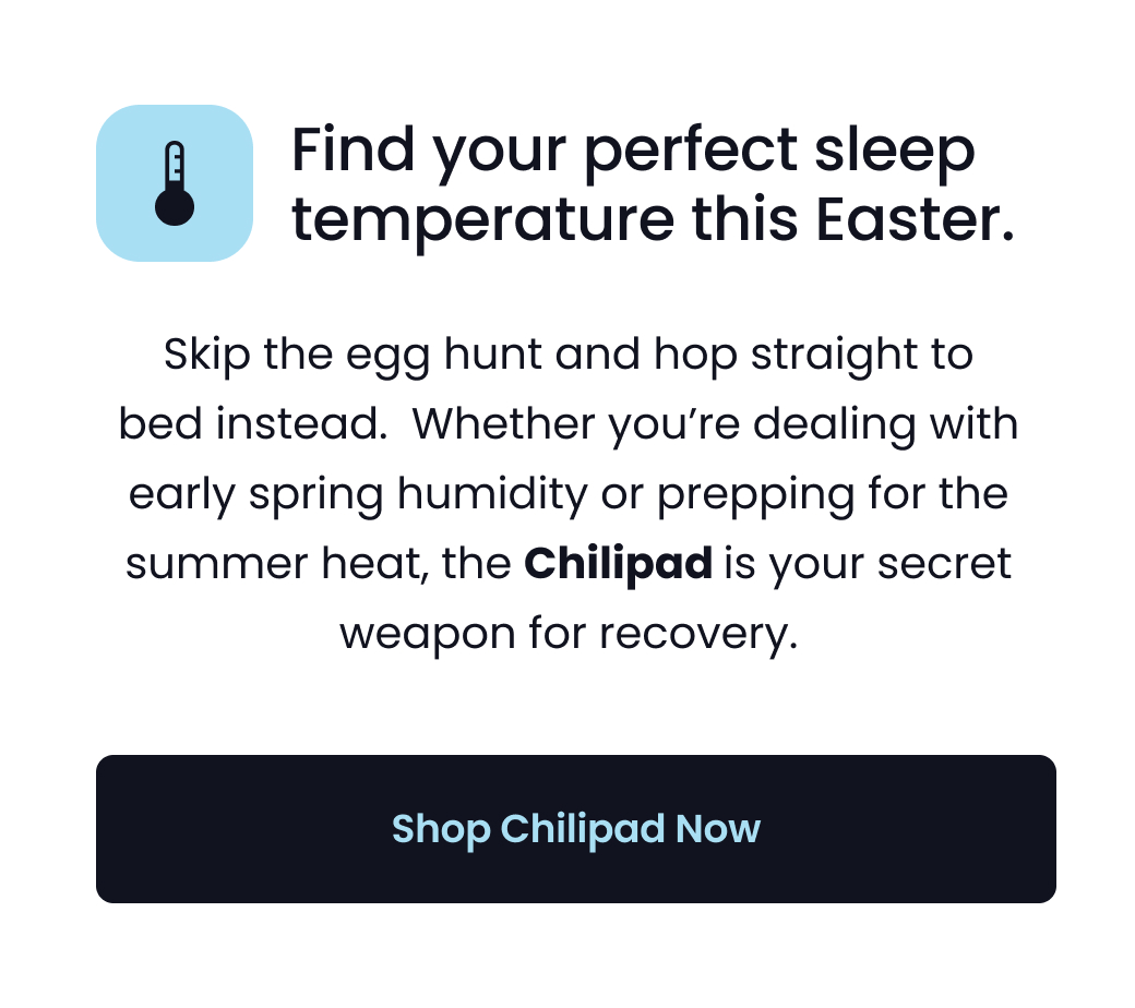 Find your perfect sleep temperature this Easter: Skip the egg hunt and hop straight to bed instead.  Whether you’re dealing with early spring humidity or prepping for the summer heat, the Chilipad is your secret weapon for recovery. - SHOP CHILIPAD NOW
