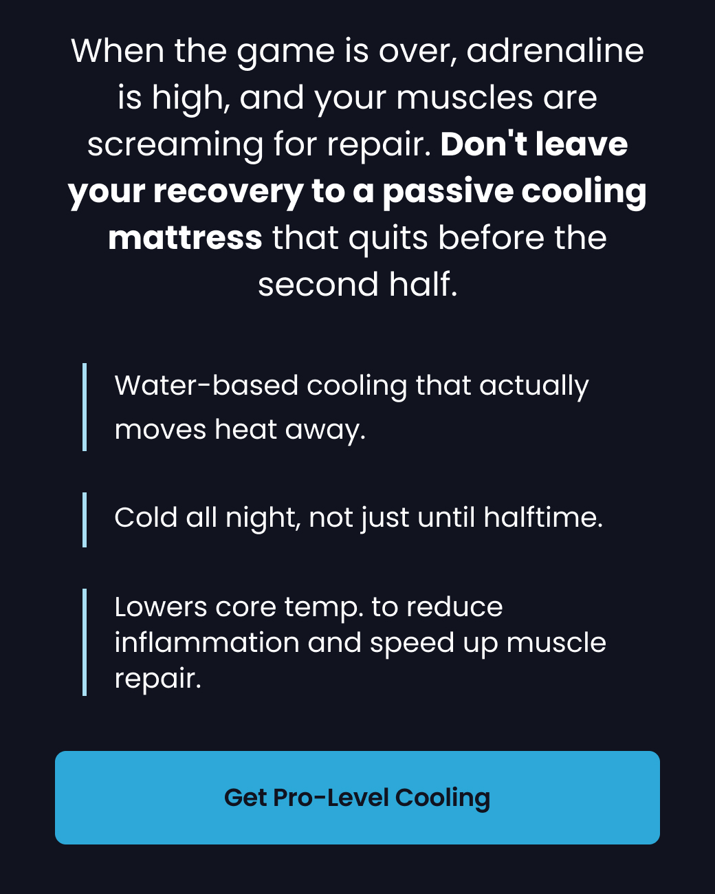 When the game is over, adrenaline is high, and your muscles are screaming for repair. Don't leave your recovery to a passive cooling mattress that quits before the second half. - GET PRO-LEVEL COOLING