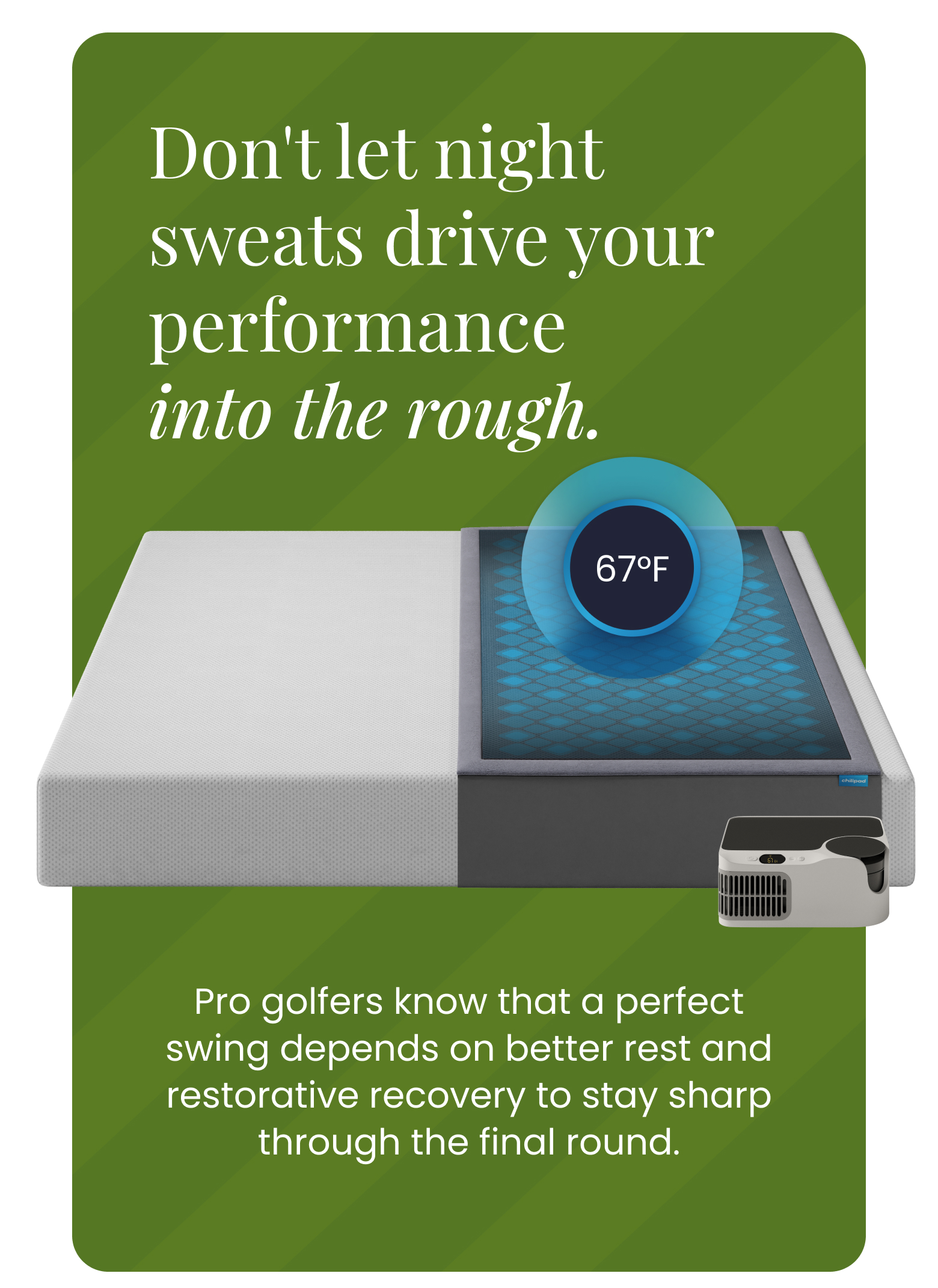 Don't let the night sweats drive your performance into the rough. |. Pro golfers know that a perfect swing depends on better rest and restorative recovery to stay sharp through the final round.