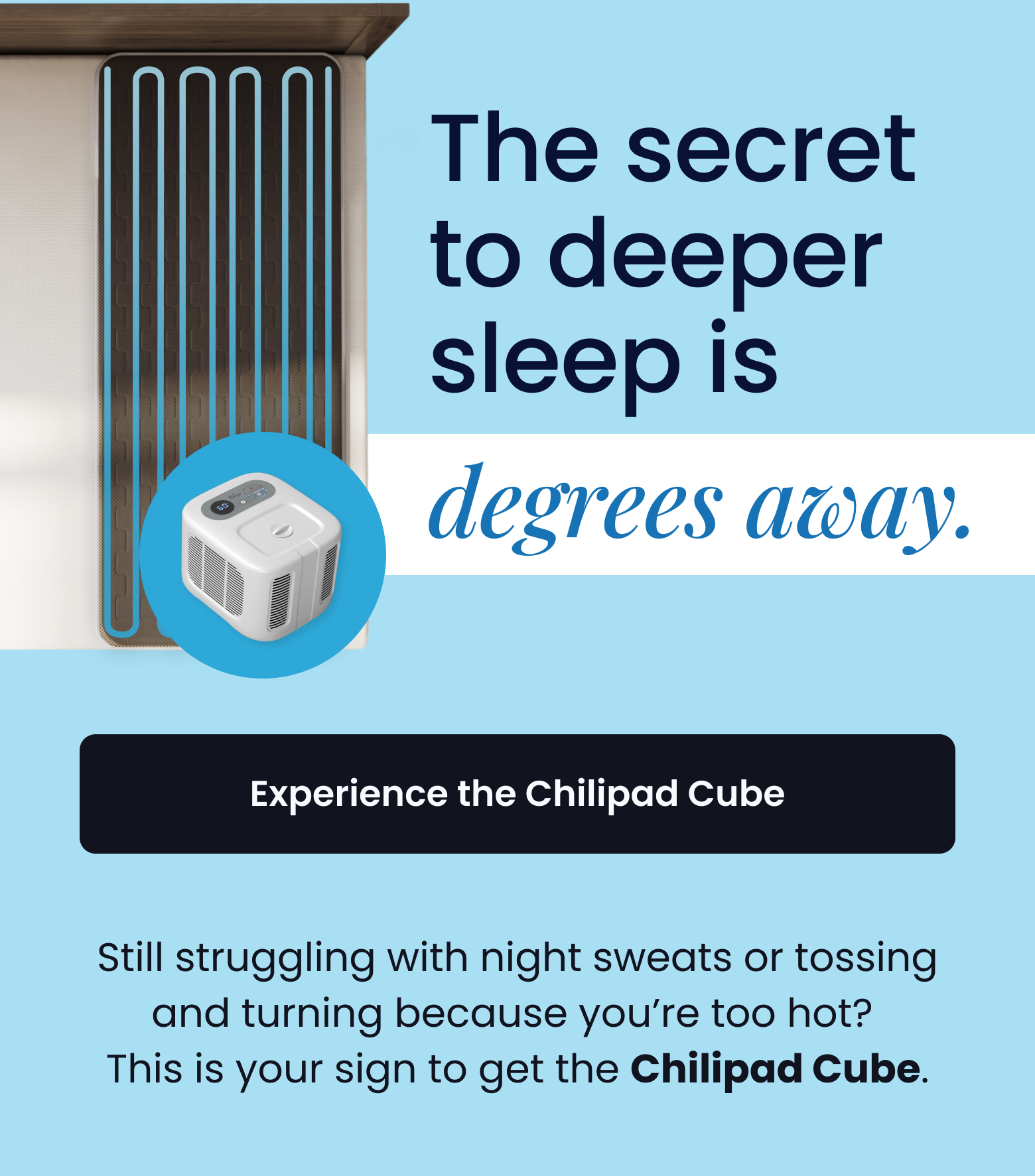 The secre to deeper sleep is degrees away. | Still struggling with night sweats or tossing and turning because you’re too hot?  This is your sign to get the Chilipad Cube. - EXPERIENCE THE CHILIPAD CUBE