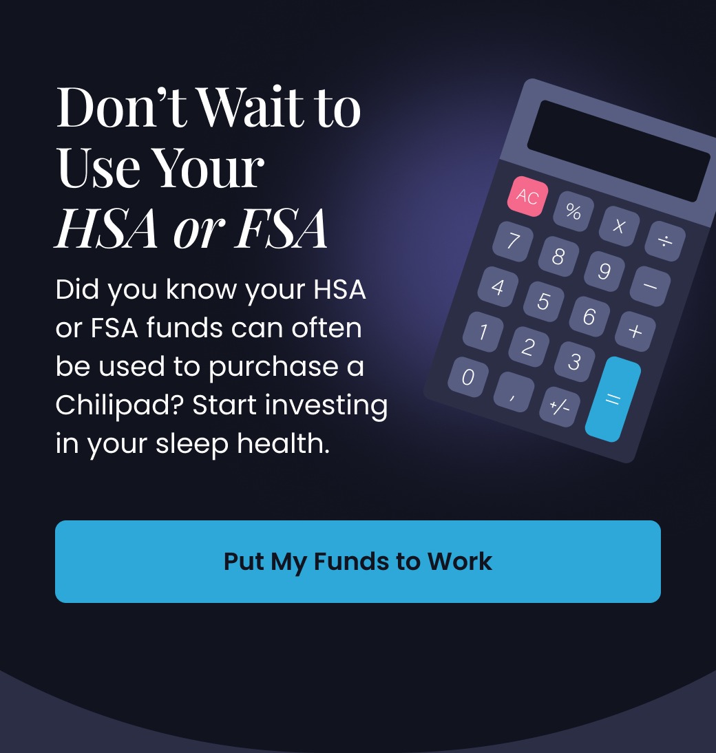 Don't Wait to Use Your HSA or FSA | Did you know your HSA or FSA funds can often be used to purchase a Chilipad? Start investing in your sleep health. - PUT MY FUNDS TO WORK