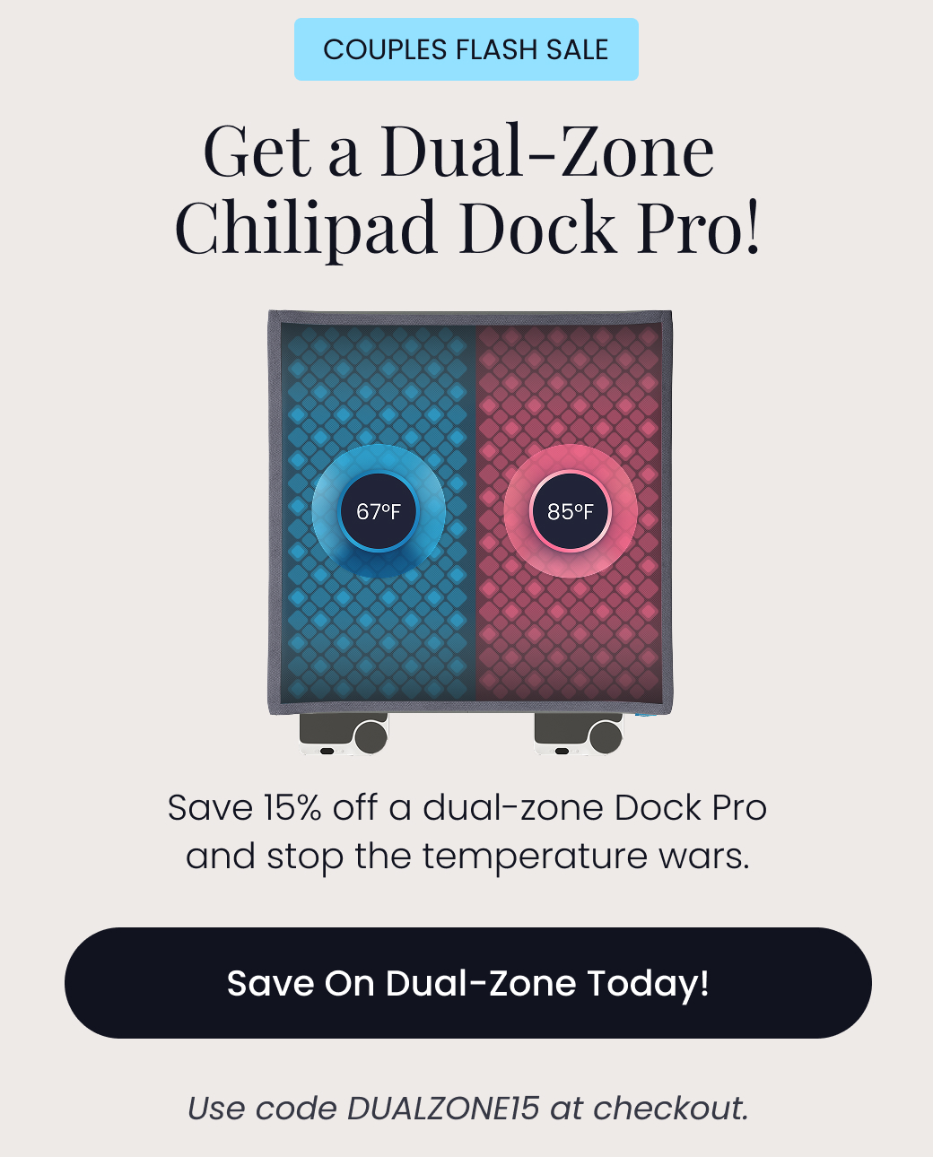 COUPLES FLASH SALE: Get a Dual-Zone Chilipad Dock Pro! | Save 15% off a dual-zone Dock Pro and stop the temperature wars. Use code: DUALZONE15 at checkout. - SAVE ON DUAL-ZONE TODAY!