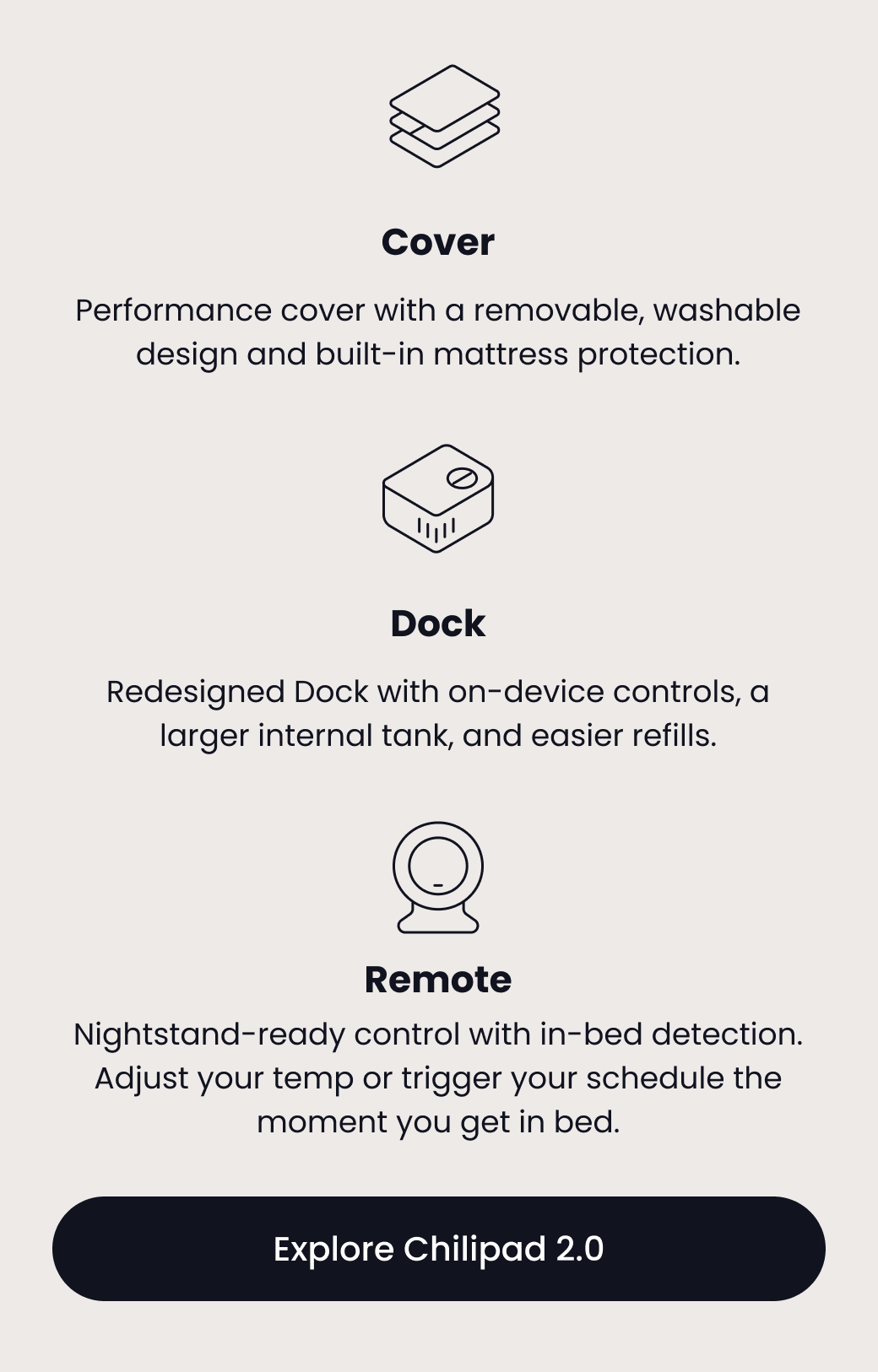 Cover: Performance cover with a removable, washable design and built-in mattress protection. | Dock: Redesigned Dock with on-device controls, a larger internal tank, and easier refills. | Remote: Nightstand-ready control with in-bed detection. Adjust your temp or trigger your schedule the moment you get in bed. - EXPLORE CHILIPAD 2.0