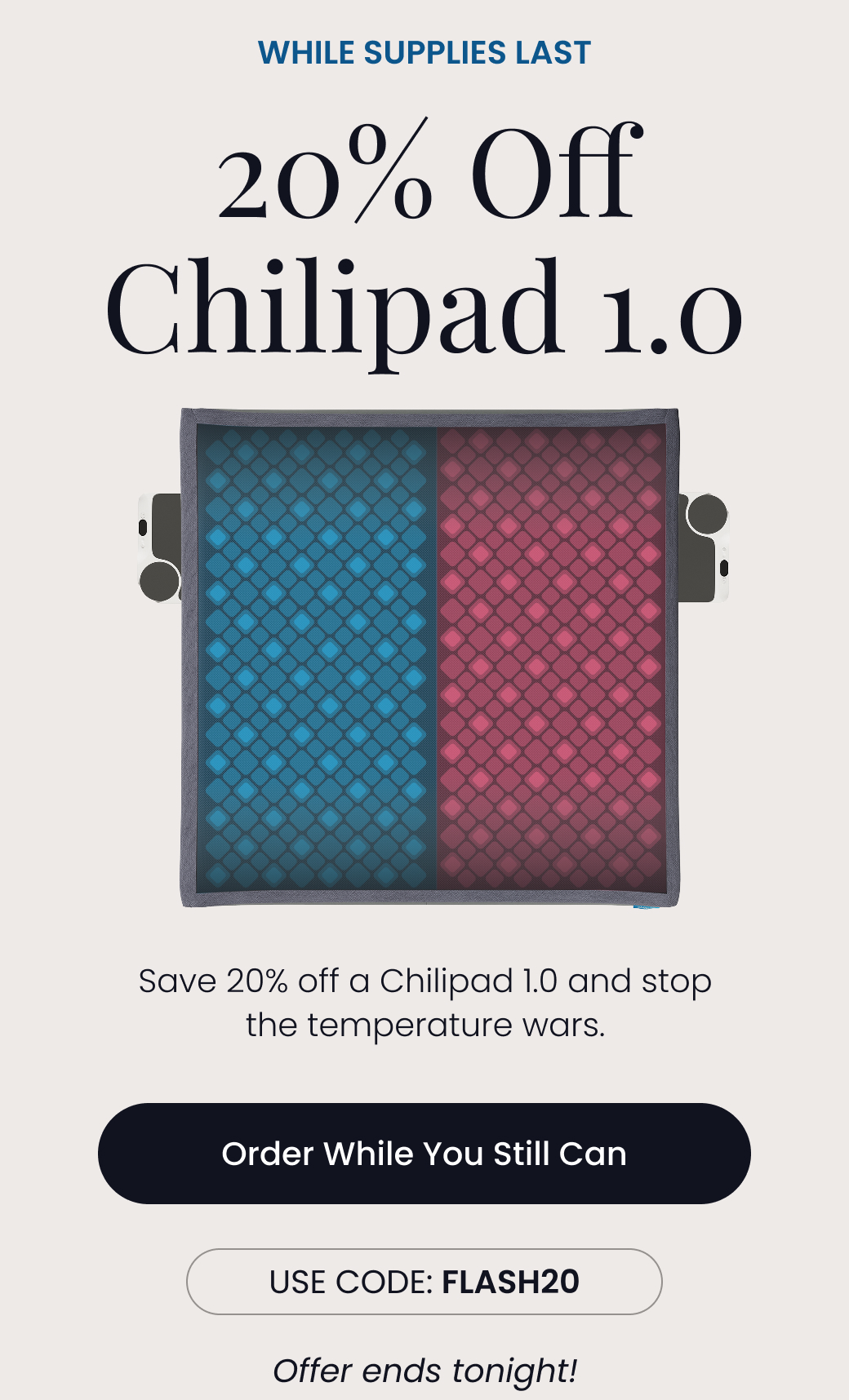 WHILE SUPPLIES LAST: 20% Off Chilipad 1.0 | Save 20% off a Chilipad 1.0 and stop the temperature wars. Offer ends tonight! Use code: FLASH20 - ORDER WHILE YOU STILL CAN