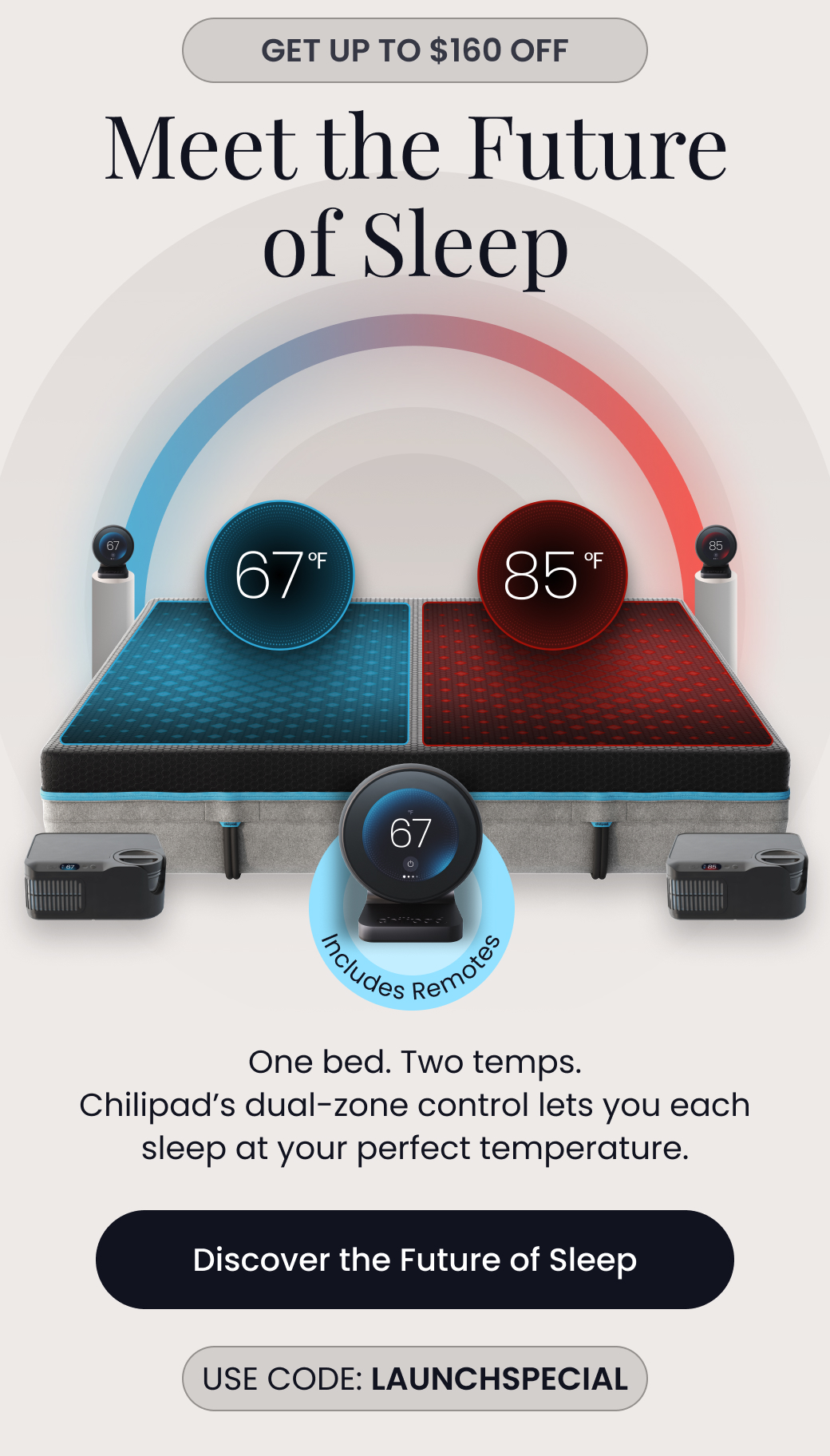 GET UP TO $160 OFF: Meet the Future of Sleep | One bed. Two temps. Chilipad's dual-zone control lets you each sleep at your perfect temperature. Includes Remotes. Use code: LAUNCHSPECIAL - DISCOVER THE FUTURE OF SLEEP 