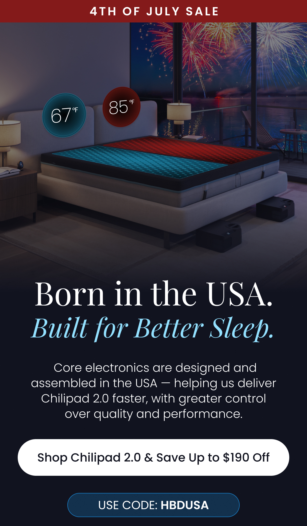 4TH OF JULY SALE: Born in the USA, Built for Better Sleep. |  Core electronics are designed and assembled in the USA — helping us deliver Chilipad 2.0 faster, with greater control over quality and performance. Use code: HBDUSA - SHOP CHILIPAD 2.0