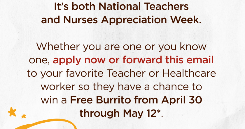 it's both national teachers and nurses appreciation week. whether you are one or you know one, apply now or forward this email to your favorite teacher or healthcare worker so that they have a chance to win a free burrito from april 30 through may 12.
