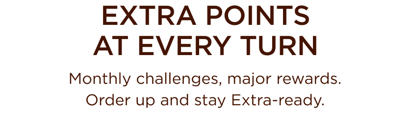 EXTRA POINTS AT EVERY TURN Monthly challenges, major rewards. Order up and stay Extra-ready.