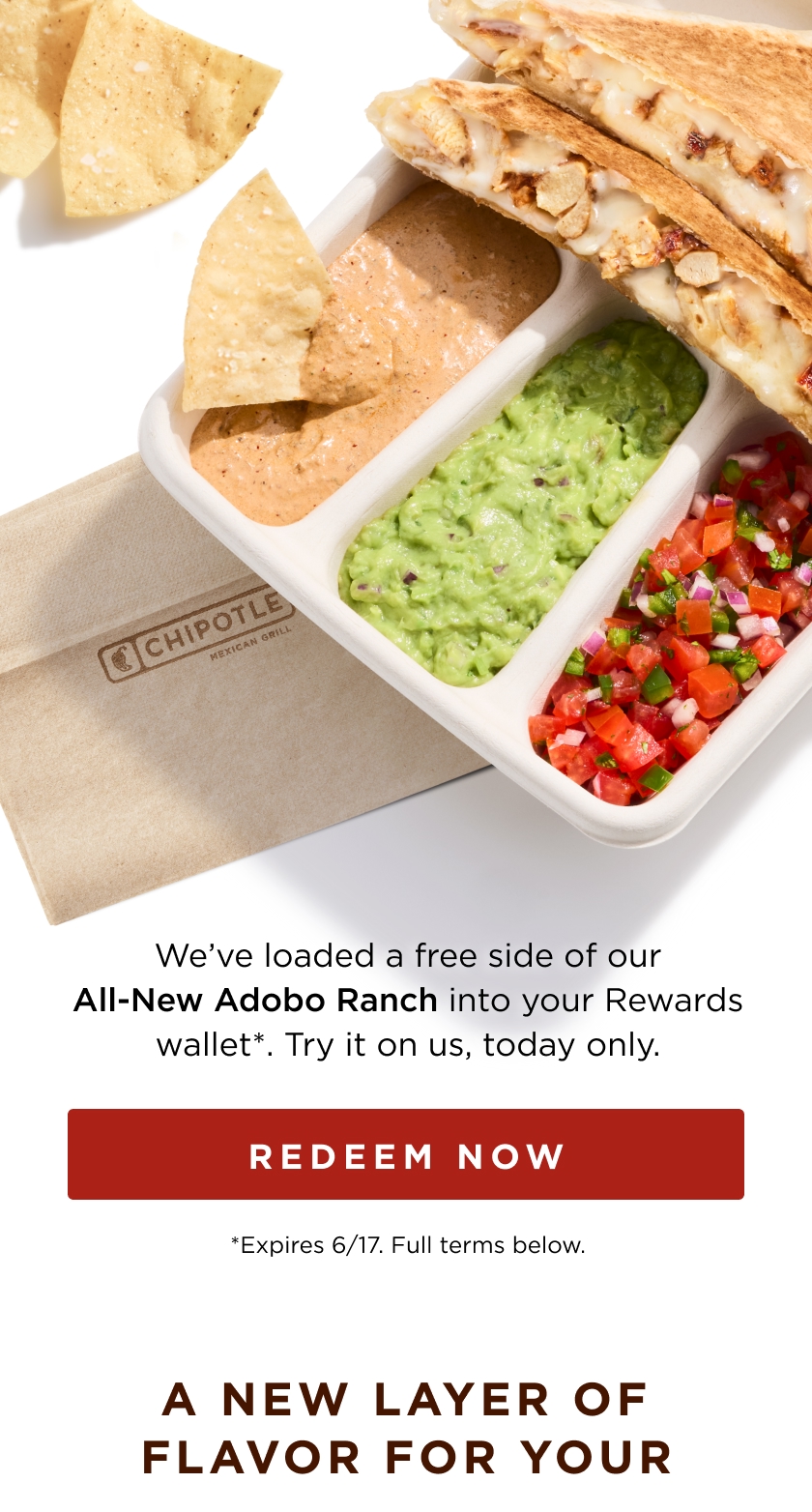 We've loaded a free side of our All-New Adobo Ranch into your Rewards wallet* . Try it on us, today only. REDEEM NOW *Expires 6/17. Full terms below. A NEW LAYER OF FLAVOR FOR YOUR