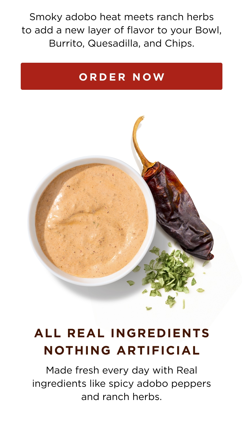 Smoky adobo heat meets ranch herbs to add a new layer of flavor to your Bowl, Burrito, Quesadilla, and Chips. ORDER NOW ALL REAL INGREDIENTS NOTHING ARTIFICIAL Made fresh every day with Real ingredients like spicy adobo peppers and ranch herbs.