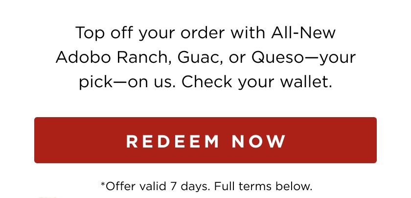 Top off your order with All-New Adobo Ranch, Guac, or Queso-your pick-on us. Check your wallet. REDEEM NOW *Offer valid 7 days. Full terms below.