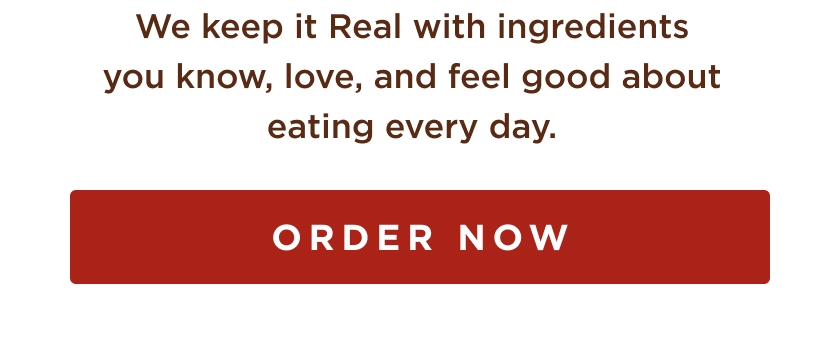 we keep it real with ingredients you know, love, and feel good about eating every day. order now.