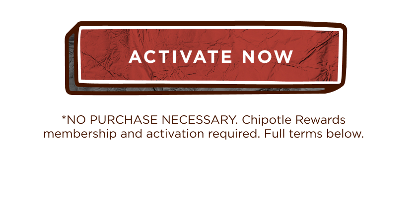 ACTIVATE NOW *NO PURCHASE NECESSARY. Chipotle Rewards membership and activation required. Full terms below.