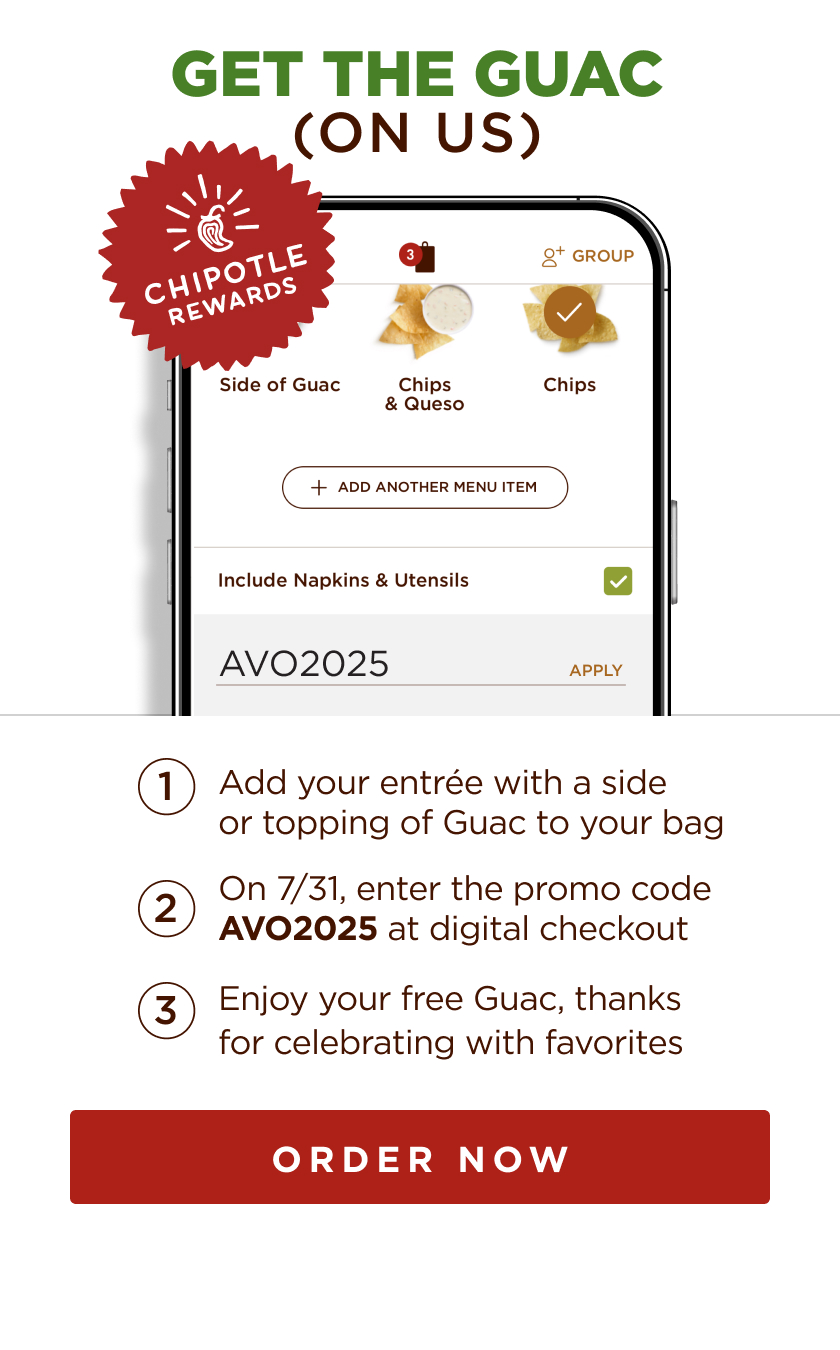 1. add your entree with a side or topping of guac to your bag. 2. on 7/31, enter the code avo2025 at digital checkout. 3. enjoy your free guac, thanks for celebrating with favorites. order now button.