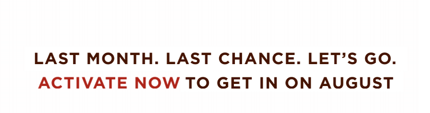 LAST MONTH. LAST CHANCE. LET'S GO. ACTIVATE NOW TO GET IN ON AUGUST