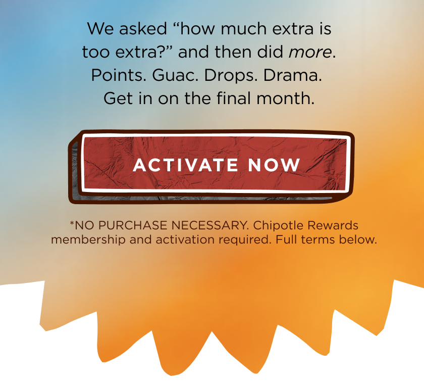 We asked "how much extra is too extra?" and then did more. Points. Guac. Drops. Drama. Get in on the final month. ACTIVATE NOW *NO PURCHASE NECESSARY. Chipotle Rewards membership and activation required. Full terms below.