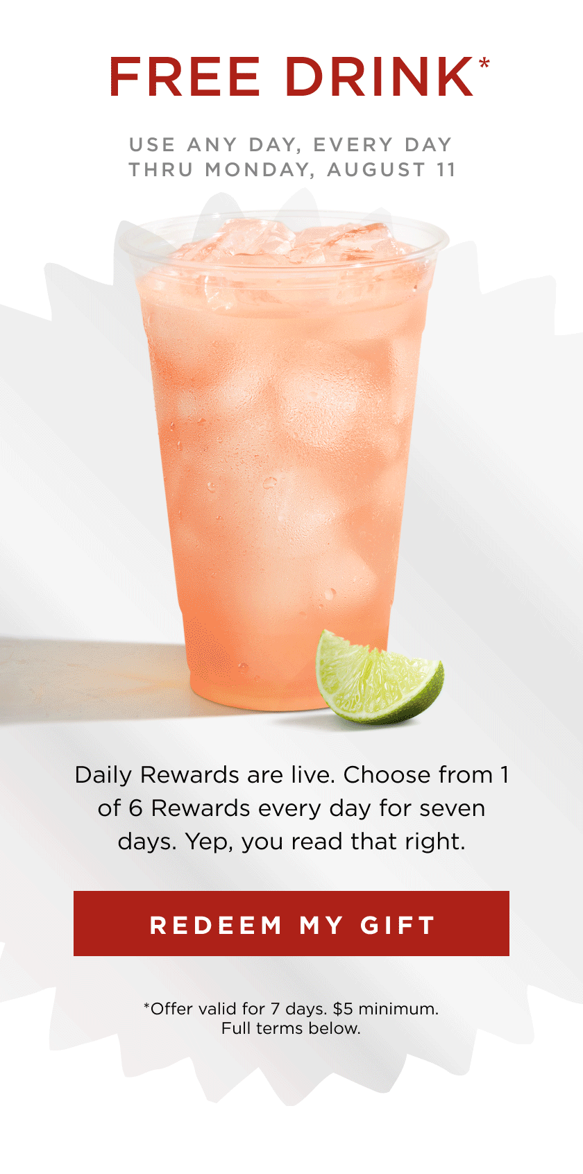FREE DRINK* USE ANY DAY, EVERY DAY THRU MONDAY, AUGUST 11 Daily Rewards are live. Choose from 1 of 6 Rewards every day for seven days. Yep, you read that right. REDEEM MY GIFT *Offer valid for 7 days. $5 minimum. Full terms below.