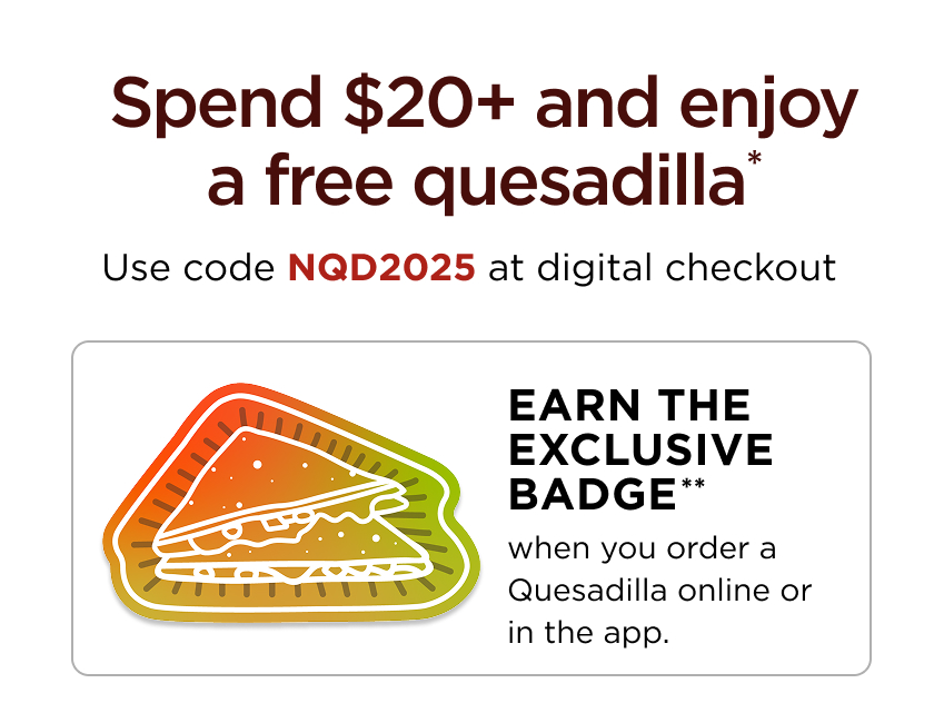 Spend $20+ and enjoy a free quesadilla* Use code NQD2025 at digital checkout EARN THE EXCLUSIVE BADGE** when you order a Quesadilla online or in the app.
