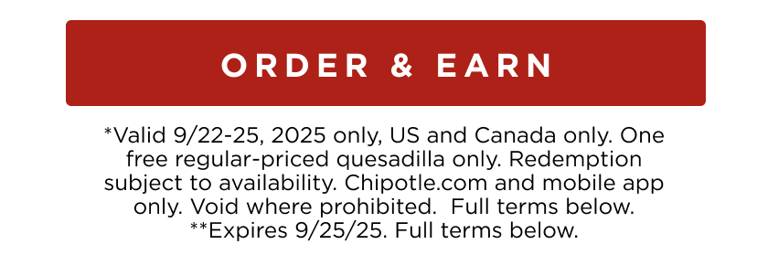 ORDER & EARN *Valid 9/22-25, 2025 only, US and Canada only. One free regular-priced quesadilla only. Redemption subject to availability. Chipotle.com and mobile app only. Void where prohibited. Full terms below. **Expires 9/25/25. Full terms below.