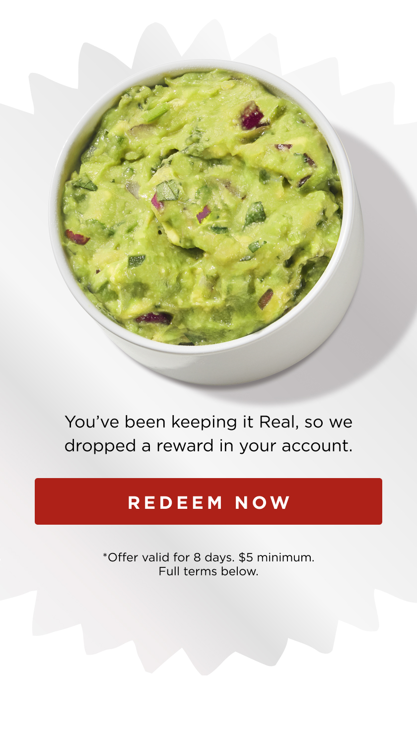 Image of Guac. You've been keeping it Real, so we dropped a reward in your account. Redeem My Gift. *Offer valid for 8 days. $5 minimum. Full terms below. 