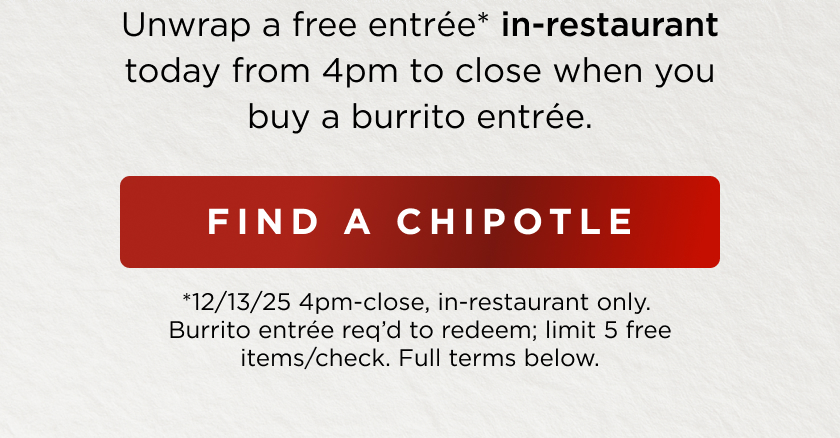 Unwrap a free entrée* in-restaurant today from 4pm to close when you buy a burrito entrée. FIND A CHIPOTLE *12/13/25 4pm-close, in-restaurant only. Burrito entrée req'd to redeem; limit 5 free items/check. Full terms below.