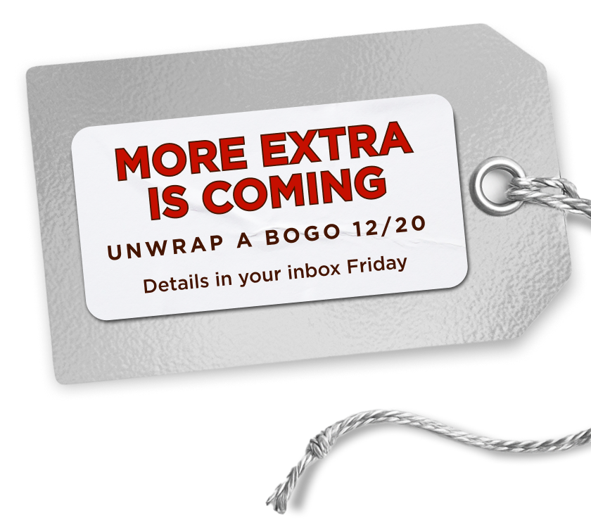 More Extra Is Coming. Unwrap a BOGO 12/20. Details in your inbox Friday. 