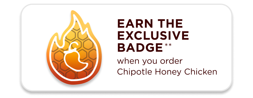 Earn the exclusive badge when you order Chipotle Honey Chicken. Chipotle Heat with a touch of sweet 