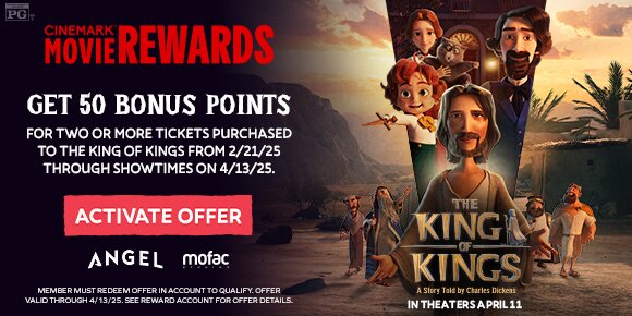 GET 50 BONUS POINTS FOR TWO OR MORE TICKETS PURCHASED TO THE KING OF KINGS FROM 2/21/25 THROUGH SHOWTIMES ON 4/13/25 | ACTIVATE OFFER > 