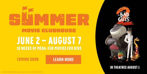 SUMMER MOVIE CLUBHOUSE | JUNE 2 - AUGUST 7 | 10 WEEKS OF MEGA-FUN MOVIES FOR KIDS | COMING SOON | LEARN MORE >