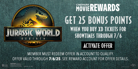 JURASSIC WORLD REBIRTH | GET 25 BONUS POINTS WHEN YOU BUY XD TICKETS FOR SHOWTIMES THROUGH 7/6 | ACTIVATE OFFER > | MEMBERS MUST REDEEM OFFER IN ACCOUNT TO QUALIFY. | OFFER VALID THROUGH 7/6/25. SEE REWARD ACCOUNT FOR DETAILS.