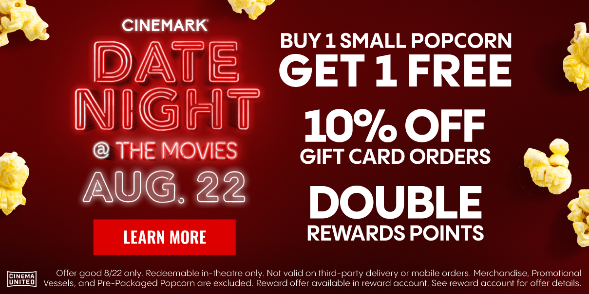 CINEMARK DATE NIGHT @ THE MOVIES | AUG. 22 | LEARN MORE > | BUY 1 SMALL POPCORN GET 1 FREE | 10% OFF GIFT CARD ORDERS | DOUBLE REWARDS POINTS | Offer good 8/22 only.