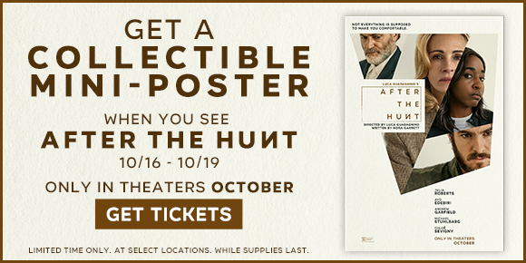 GET A COLLECTIBLE MINI-POSTER | WHEN YOU SEE AFTER THE HUNT 10/16-10/19 | ONLY IN THEATERS OCTOBER | GET TICKETS >