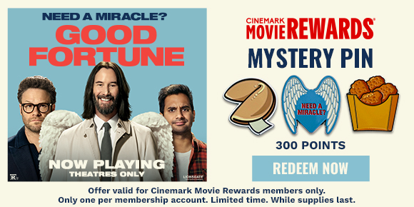 GOOD FORTUNE | MYSTERY PIN | 300 POINTS | REDEEM NOW > Offer valid for Cinemark Movie Rewards members only. Only one per membership account. Limited time. While supplies last.