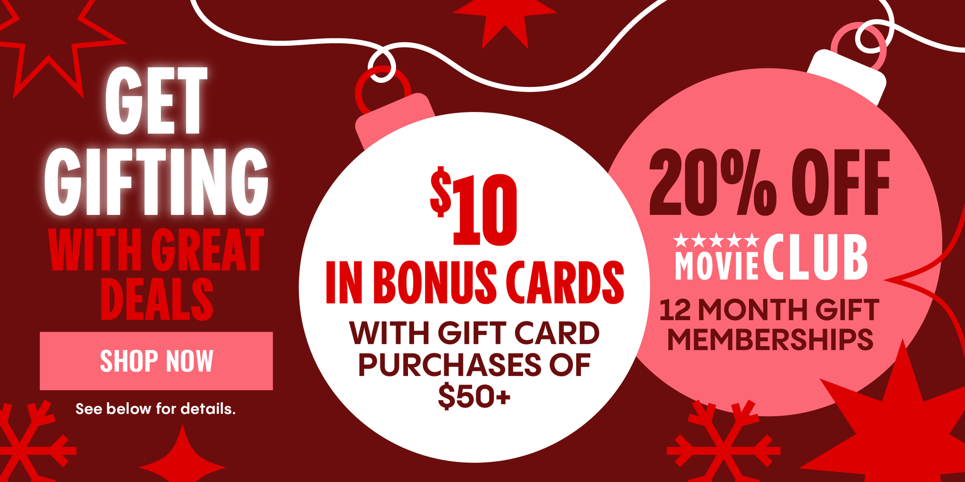 GET GIFTING WITH GREAT DEALS | $10 IN BONUS CARDS WITH GIFT CARD PURCHASES OF $50+ | 20% OFF MOVIE CLUB 12 MONTH GIFT MEMBERSHIPS | SHOP NOW > | See below for details. 