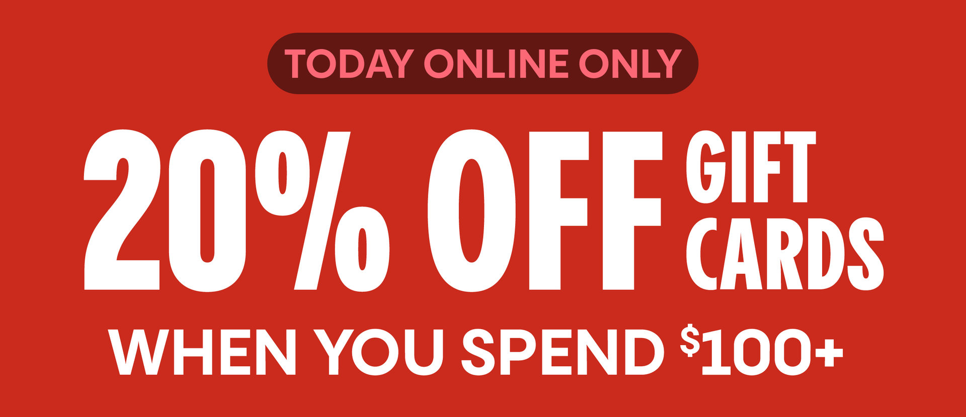 TODAY ONLINE ONLY | 20% OFF GIFT CARDS WHEN YOU SPEND $100+