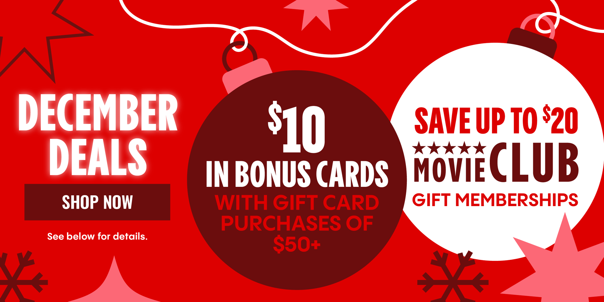 DECEMBER DEALS | $10 IN BONUS CARDS WITH GIFT CARD PURCHASES OF $50+ | SAVE UP TO $20 MOVIE CLUB GIFT MEMBERSHIPS | SHOP NOW > | See below for details.