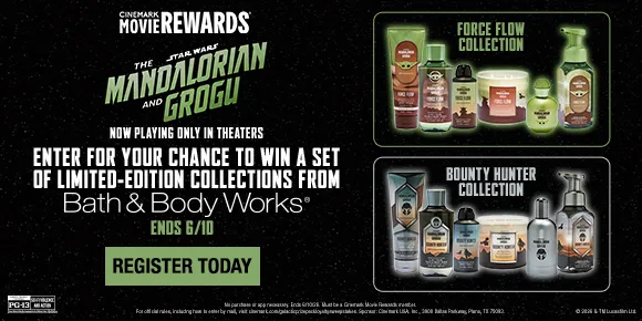 CINEMARK MOVIE REWARDS | STAR WARS: THE MANDALORIAN AND GROGU | NOW PLAYING ONLY IN THEATERS | ENTER FOR YOUR CHANCE TO WIN A SET OF LIMITED-EDITION COLLECTIONS FROM | Bath & Body Works | ENDS 6/10 | REGISTER TODAY >