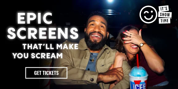 IT'S SHOW TIME | EPIC SCREENS THAT'LL MAKE YOU SCREAM | GET TICKETS >
