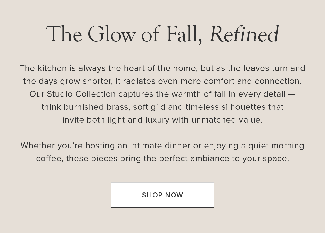 The Glow of Fall, Refined: Our Studio Collection captures the warmth of fall in every detail - think burnished brass, soft gild and timeless silhouettes that invite both light and luxury with unmatched value.