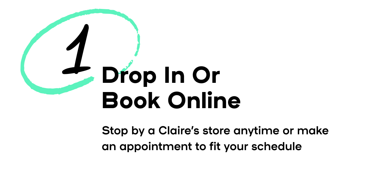 Drop In or Book Online - Stop by a Claire's store anytime or make an appointment to fit your schedule