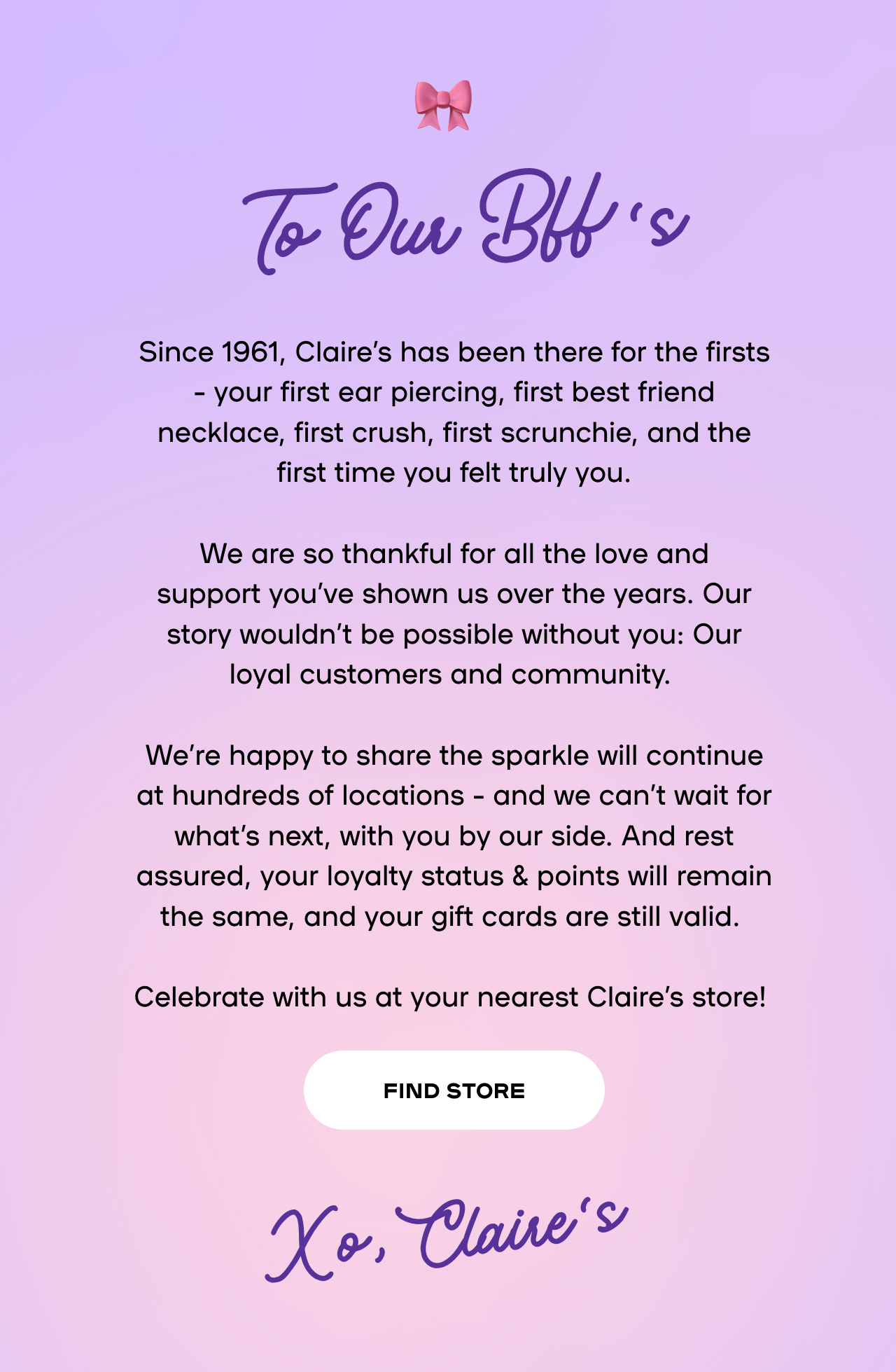 Since 1961, Claire’s has been there for the firsts – your first ear piercing, first best friend necklace, first crush, first scrunchie, and the first time you felt truly you. We are&nbsp;so thankful for all the love and support&nbsp;you’ve&nbsp;shown us over the years. Our story&nbsp;wouldn’t&nbsp;be possible without you: Our loyal customers and community. We’re&nbsp;happy to share the sparkle will continue at hundreds of locations – and we&nbsp;can’t&nbsp;wait for what’s next, with you by our side. And rest assured, your loyalty status & points will remain the same, and your gift cards are still valid. Celebrate with us at your nearest Claire’s store!