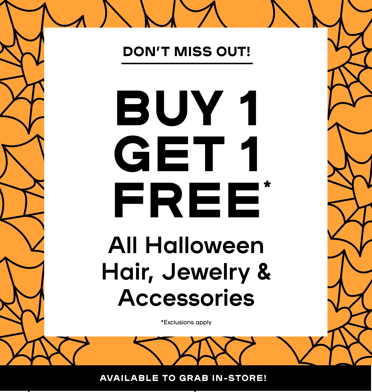 Don't miss out-  Buy 1 Get 1 Free* - All Halloween Hair, Jewelry, & Accessories - Exclusions Apply - Available to Grab in-store