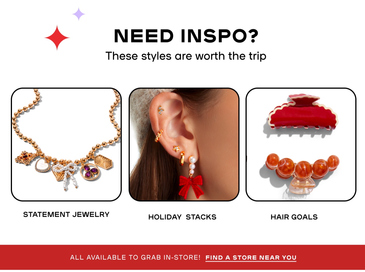 Need Inspo? These styles are worth the trip - Statement Jewelry - Holiday Stacks - Hair Goals - Find a store near you 