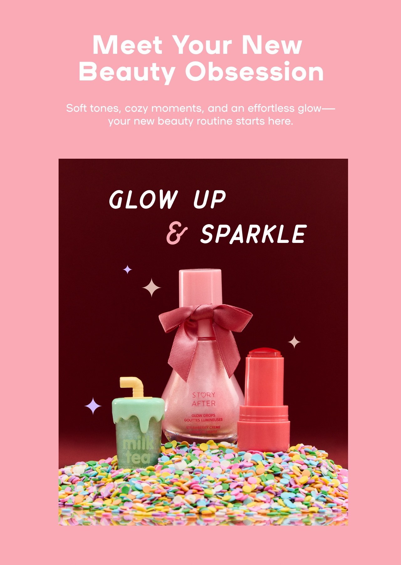 Meet Your New Beauty Obsession - Soft tones, crazy moments, and an effortless glow- your new beauty routine starts here - Glow up & Sparkle - Lips that serve - one and done gift sets - just add bow - Story After & more beauty available  now in store! - Find Store
