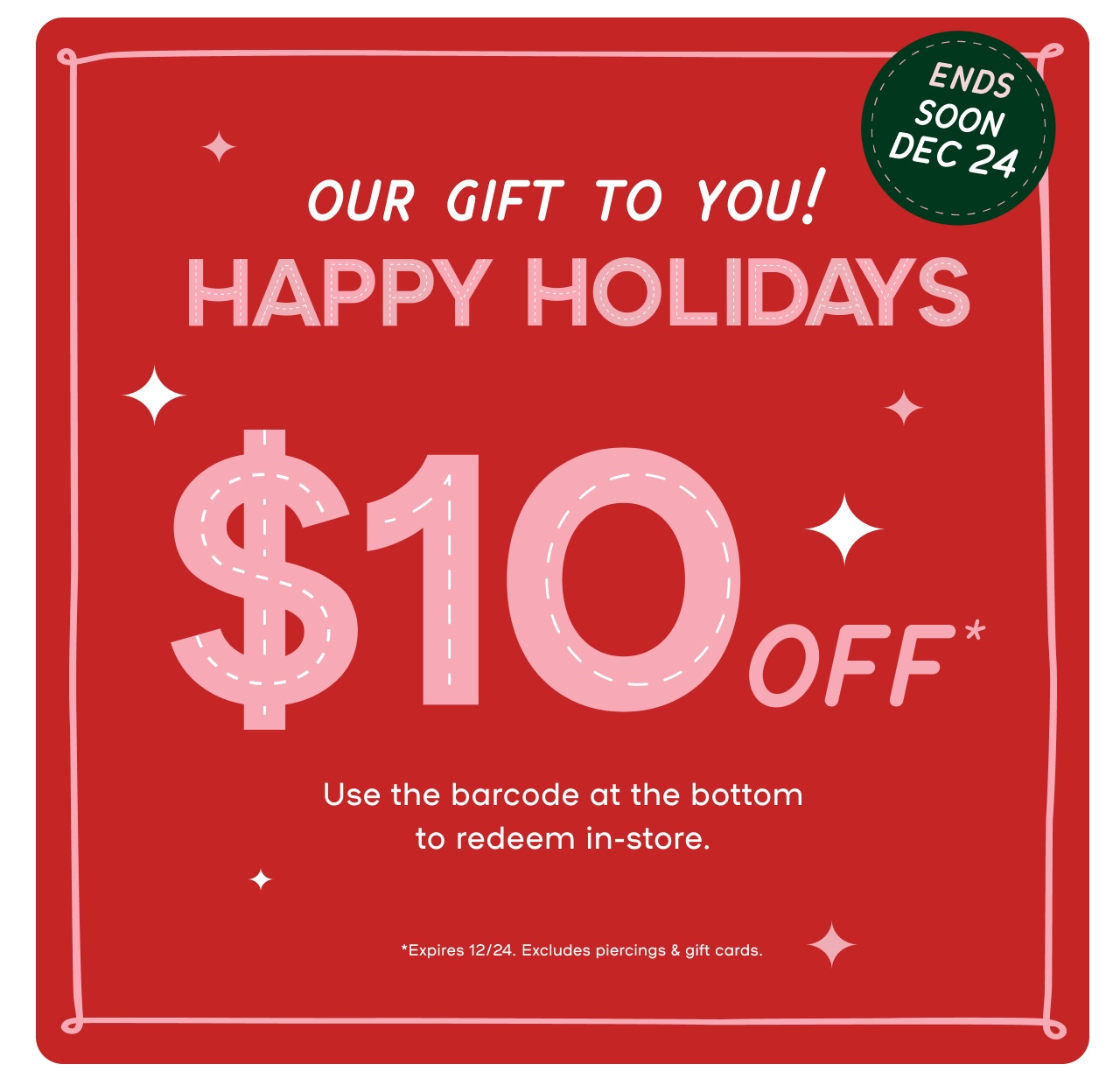 Ends Dec 24 - From US to You Happy Holidays. $10 Gift towards any purchase - Use this barcode at the bottom to reedem in-store - Expires 12/24 Excludes Piercings and Gift Cards - Last minute gifts the'll love - Cuddle ready gifts - Festive Sparkle finds - All the beauty - Free Earrings with every piercing - Choose any under $20 - Book a piercing