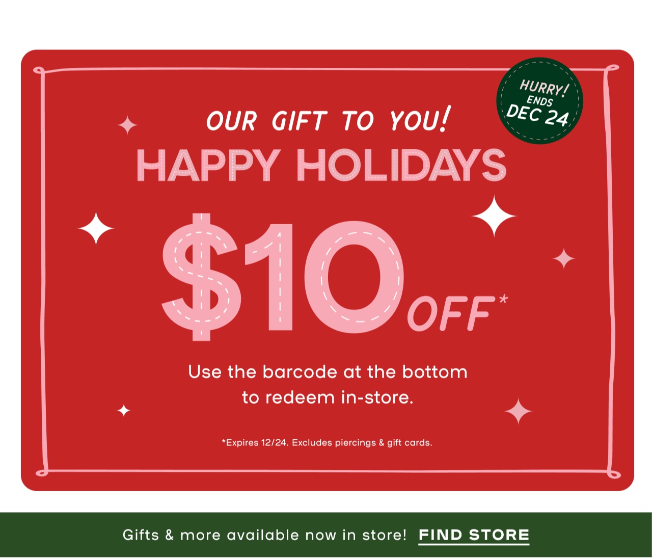 Ends Dec 24 - From US to You Happy Holidays. $10 Gift towards any purchase - Use this barcode at the bottom to reedem in-store - Expires 12/24 Excludes Piercings and Gift Cards - Last minute gifts the'll love - Cuddle ready gifts - Festive Sparkle finds - All the beauty - Free Earrings with every piercing - Choose any under $20 - Book a piercing