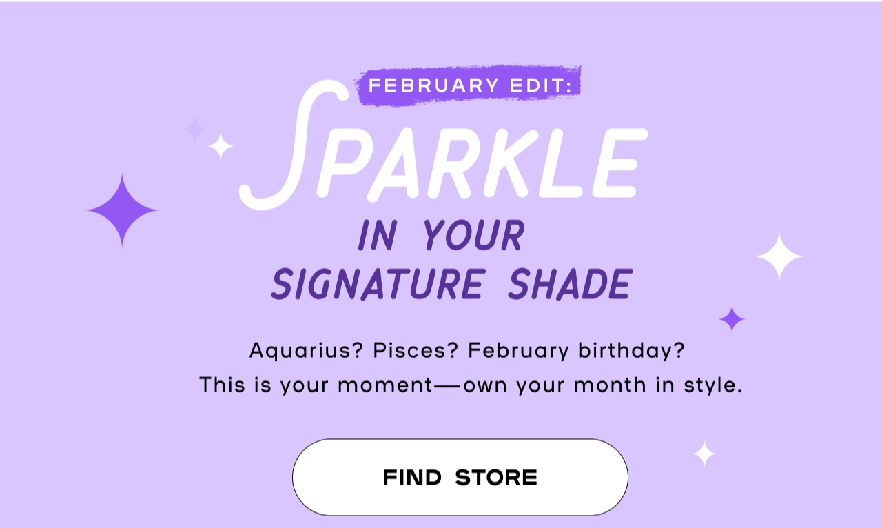 February Edit: SParkle In your Signarure Shade. Aquarius? Pisces? February Birthday? This is your moment - own your month in style. Find Store