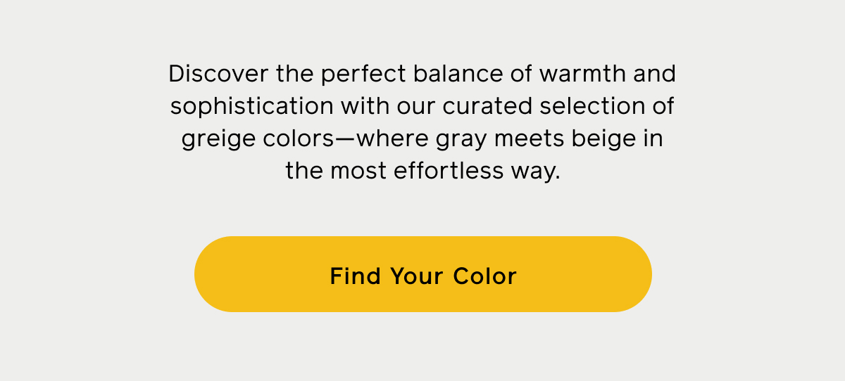 Discover the perfect balance of warmth and sophistication with our curated selection of greige colors—where gray meets beige in the most effortless way. Find Your Color