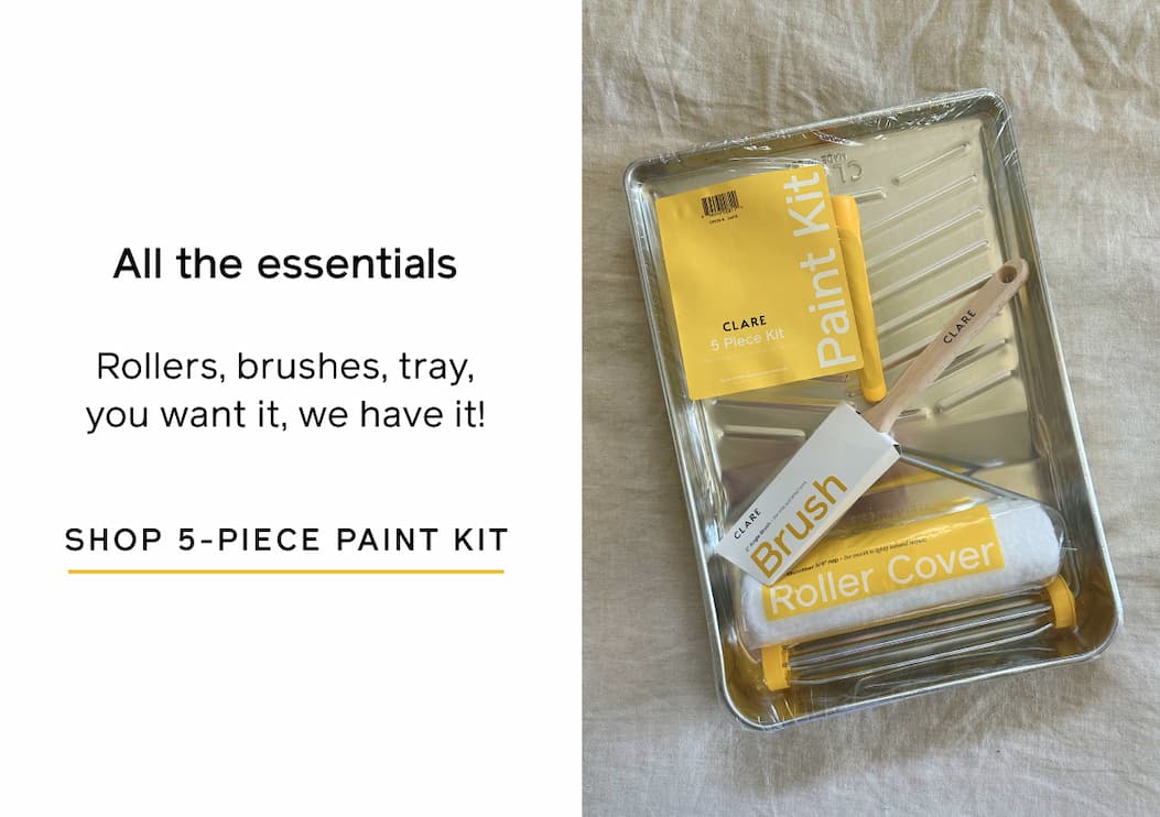 All the essentials. Rollers, brushers, tray, you want it, we have it! SHOP 5-PIECE PAINT KIT